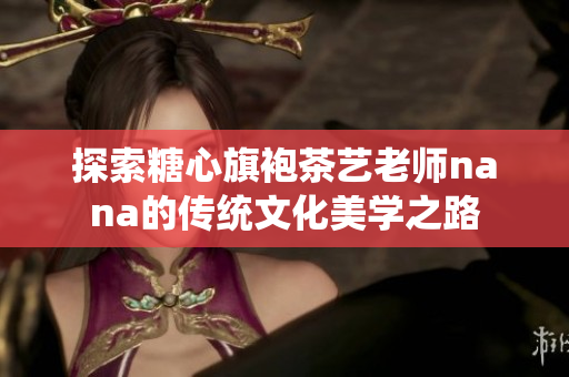 探索糖心旗袍茶艺老师nana的传统文化美学之路