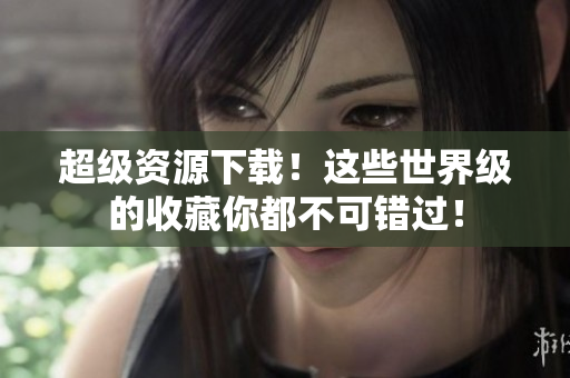 超级资源下载！这些世界级的收藏你都不可错过！