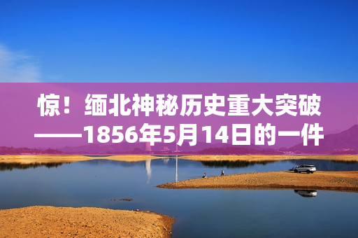 惊！缅北神秘历史重大突破——1856年5月14日的一件事！