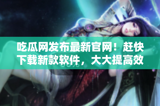 吃瓜网发布最新官网！赶快下载新款软件，大大提高效率！