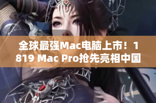 全球最强Mac电脑上市！1819 Mac Pro抢先亮相中国市场