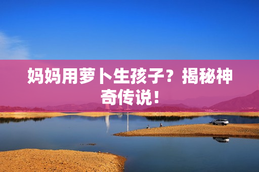 妈妈用萝卜生孩子？揭秘神奇传说！
