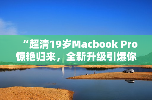 “超清19岁Macbook Pro惊艳归来，全新升级引爆你的视觉享受！”