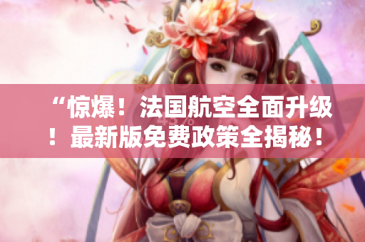 “惊爆！法国航空全面升级！最新版免费政策全揭秘！”