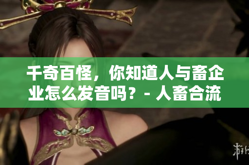 千奇百怪，你知道人与畜企业怎么发音吗？- 人畜合流的神器