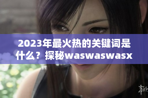 2023年最火热的关键词是什么？探秘waswaswasxilxilx！