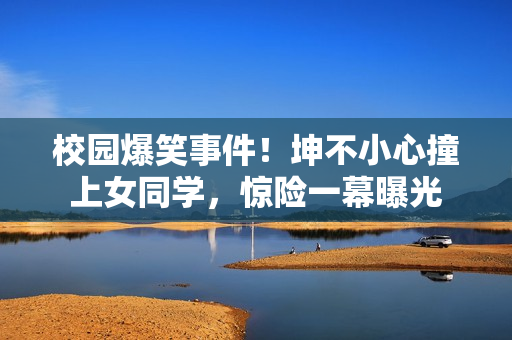 校园爆笑事件！坤不小心撞上女同学，惊险一幕曝光