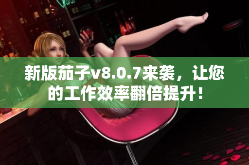新版茄子v8.0.7来袭，让您的工作效率翻倍提升！
