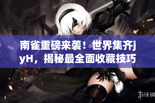 南雀重磅来袭！世界集齐jyH，揭秘最全面收藏技巧