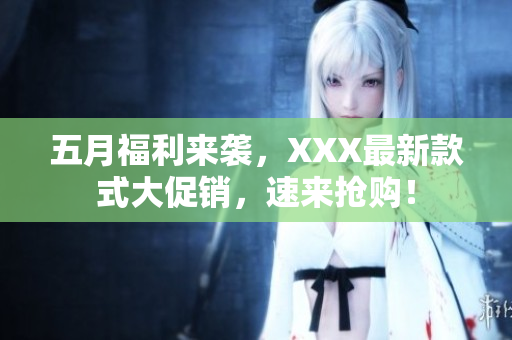 五月福利来袭，XXX最新款式大促销，速来抢购！