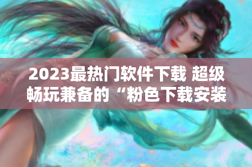 2023最热门软件下载 超级畅玩兼备的“粉色下载安装”。