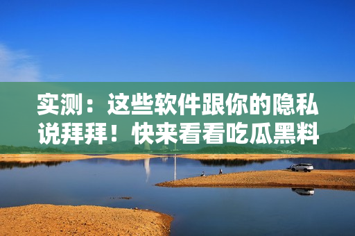 实测：这些软件跟你的隐私说拜拜！快来看看吃瓜黑料不打烊！