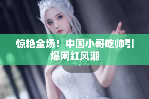 惊艳全场！中国小哥吃帅引爆网红风潮
