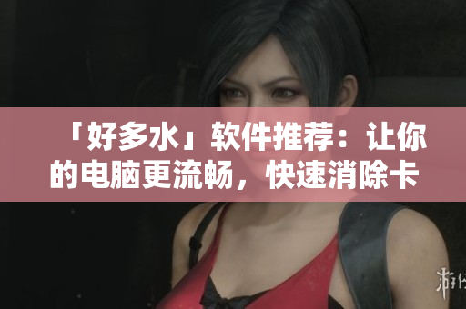 「好多水」软件推荐：让你的电脑更流畅，快速消除卡顿！