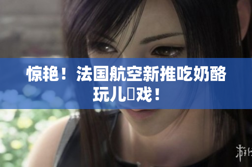 惊艳！法国航空新推吃奶酪玩儿遊戏！