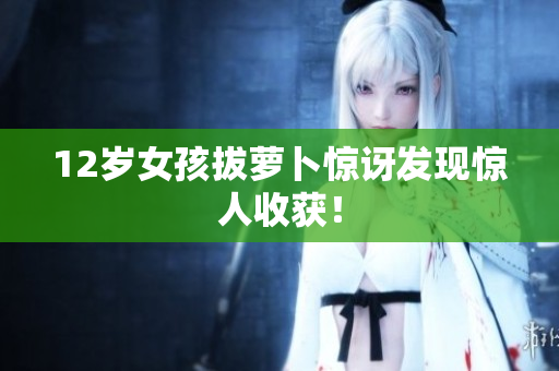 12岁女孩拔萝卜惊讶发现惊人收获！