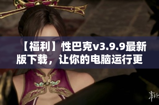 【福利】性巴克v3.9.9最新版下载，让你的电脑运行更快更稳！
