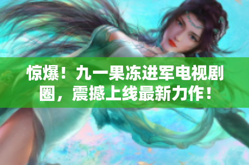 惊爆！九一果冻进军电视剧圈，震撼上线最新力作！