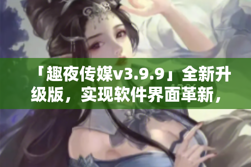 「趣夜传媒v3.9.9」全新升级版，实现软件界面革新，提升用户体验