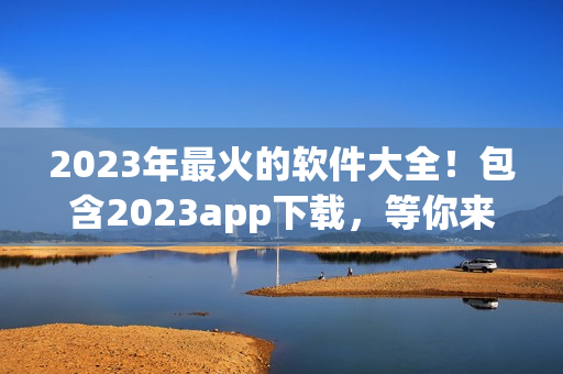 2023年最火的软件大全！包含2023app下载，等你来发掘！