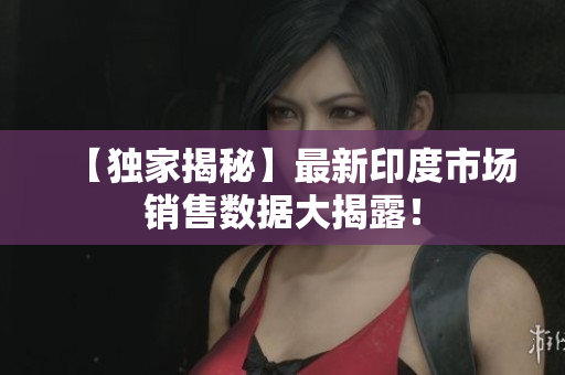 【独家揭秘】最新印度市场销售数据大揭露！