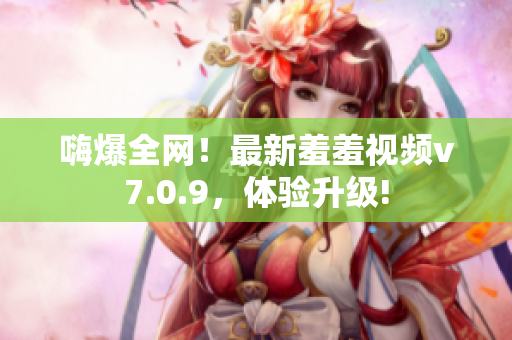 嗨爆全网！最新羞羞视频v7.0.9，体验升级!