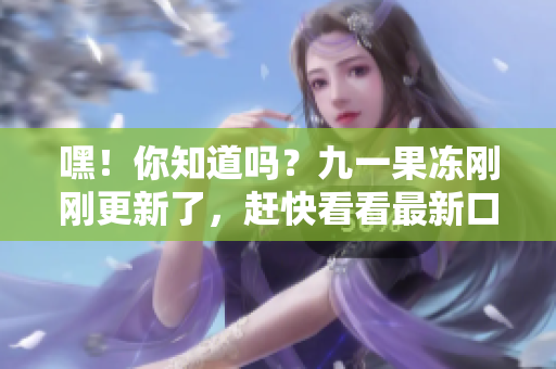 嘿！你知道吗？九一果冻刚刚更新了，赶快看看最新口感如何！