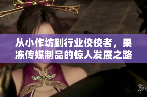 从小作坊到行业佼佼者，果冻传媒制品的惊人发展之路