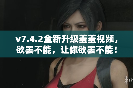 v7.4.2全新升级羞羞视频，欲罢不能，让你欲罢不能！