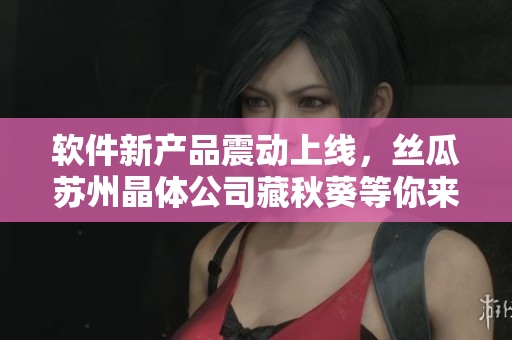 软件新产品震动上线，丝瓜苏州晶体公司藏秋葵等你来试！