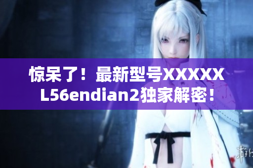 惊呆了！最新型号XXXXXL56endian2独家解密！