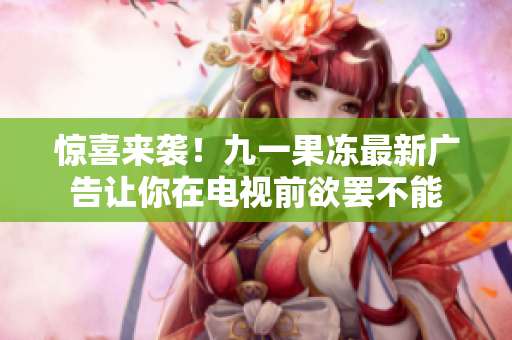 惊喜来袭！九一果冻最新广告让你在电视前欲罢不能
