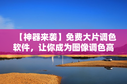 【神器来袭】免费大片调色软件，让你成为图像调色高手！