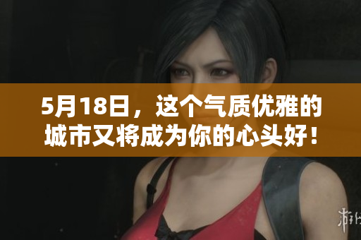 5月18日，这个气质优雅的城市又将成为你的心头好！