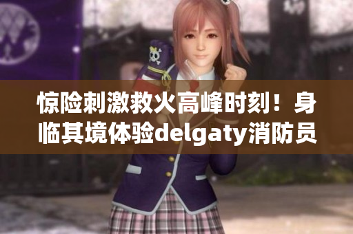 惊险刺激救火高峰时刻！身临其境体验delgaty消防员的工作