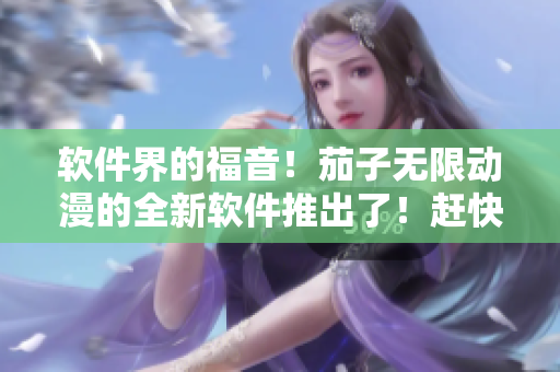软件界的福音！茄子无限动漫的全新软件推出了！赶快下载体验吧！