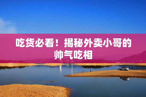 吃货必看！揭秘外卖小哥的帅气吃相
