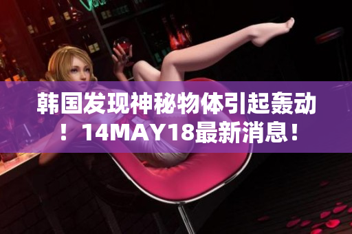 韩国发现神秘物体引起轰动！14MAY18最新消息！