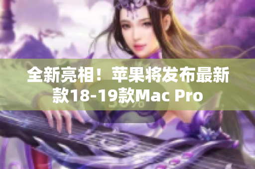 全新亮相！苹果将发布最新款18-19款Mac Pro