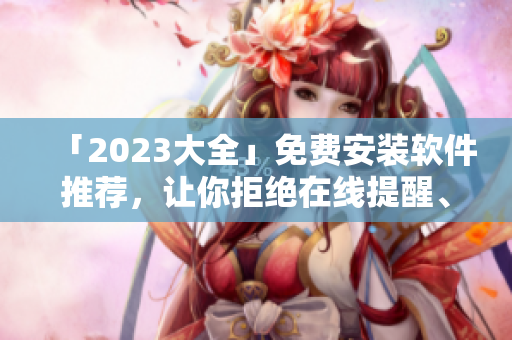 「2023大全」免费安装软件推荐，让你拒绝在线提醒、广告弹窗！