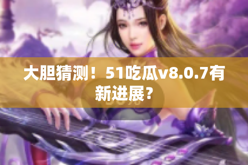 大胆猜测！51吃瓜v8.0.7有新进展？