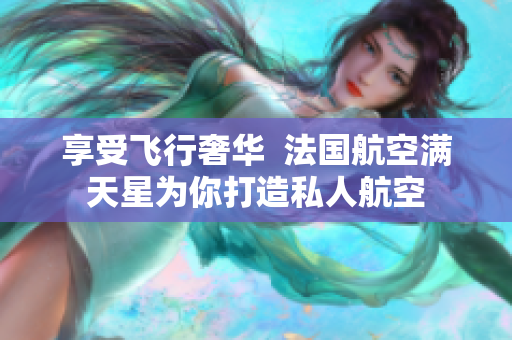 享受飞行奢华  法国航空满天星为你打造私人航空