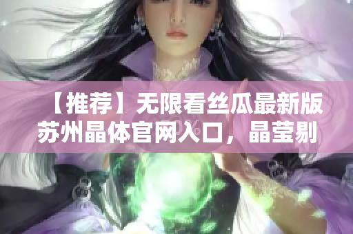 【推荐】无限看丝瓜最新版苏州晶体官网入口，晶莹剔透，清晰流畅！