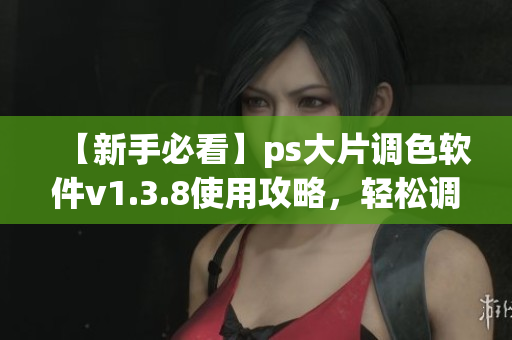 【新手必看】ps大片调色软件v1.3.8使用攻略，轻松调出大片效果