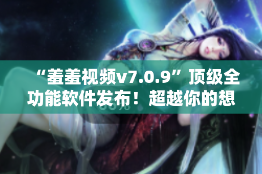 “羞羞视频v7.0.9”顶级全功能软件发布！超越你的想象！