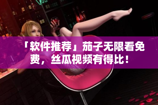 「软件推荐」茄子无限看免费，丝瓜视频有得比！