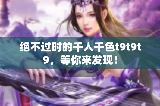 绝不过时的千人千色t9t9t9，等你来发现！