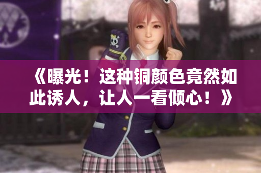 《曝光！这种铜颜色竟然如此诱人，让人一看倾心！》