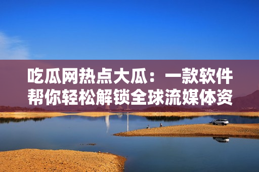 吃瓜网热点大瓜：一款软件帮你轻松解锁全球流媒体资源！
