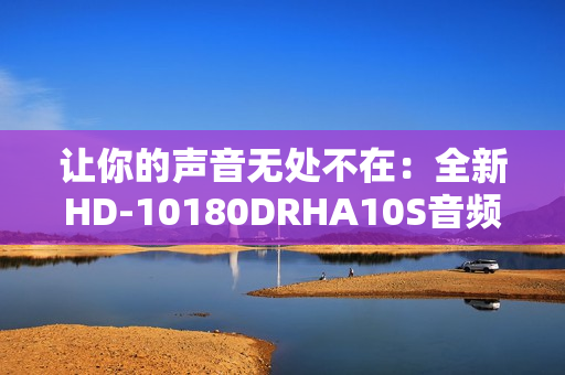 让你的声音无处不在：全新HD-10180DRHA10S音频设备测评